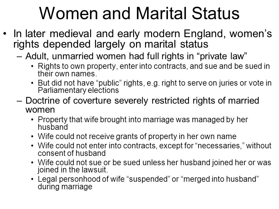 Women and Marital Status In later medieval and early modern England, women’s rights depended largely on marital status –Adult, unmarried women had full rights in private law Rights to own property, enter into contracts, and sue and be sued in their own names.
