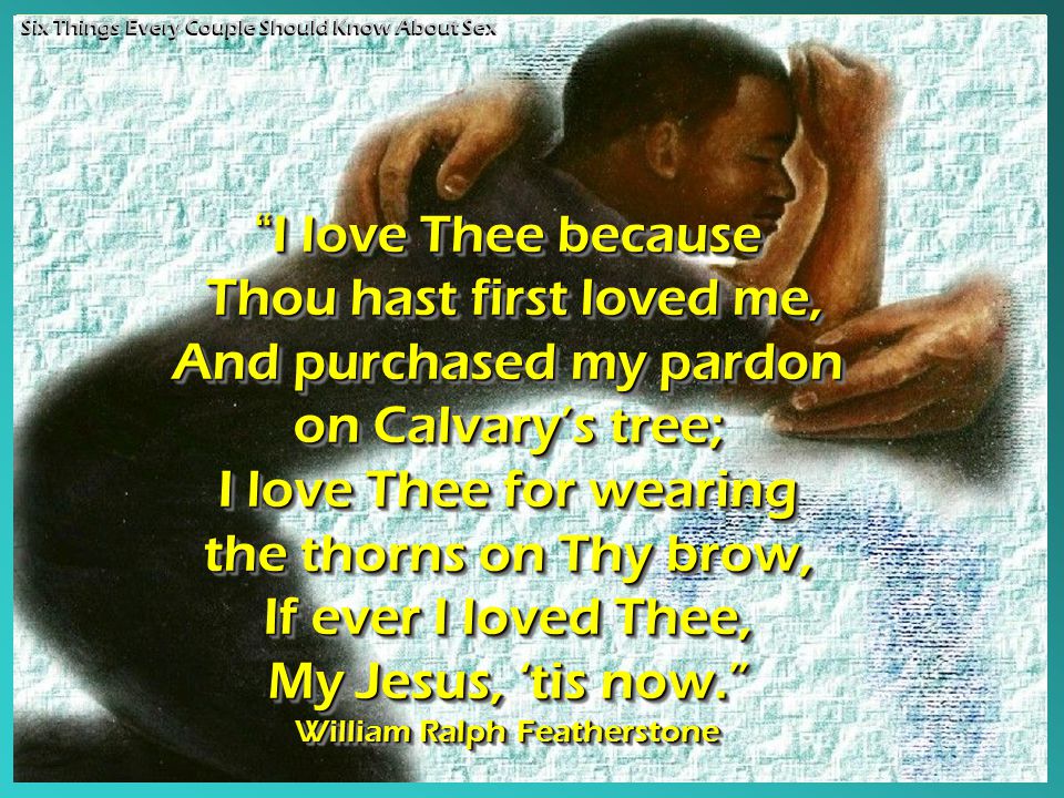 I love Thee because Thou hast first loved me, Thou hast first loved me, And purchased my pardon on Calvary’s tree; I love Thee for wearing the thorns on Thy brow, If ever I loved Thee, My Jesus, ‘tis now. William Ralph Featherstone I love Thee because Thou hast first loved me, Thou hast first loved me, And purchased my pardon on Calvary’s tree; I love Thee for wearing the thorns on Thy brow, If ever I loved Thee, My Jesus, ‘tis now. William Ralph Featherstone Six Things Every Couple Should Know About Sex