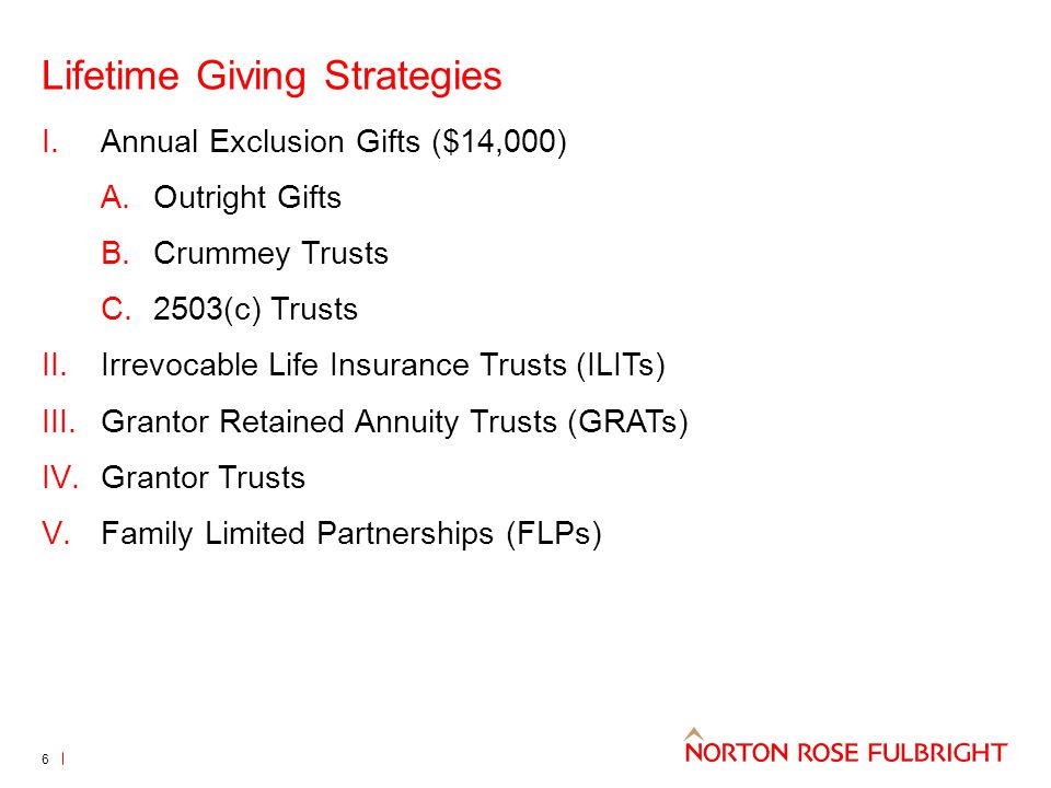Lifetime Giving Strategies I.Annual Exclusion Gifts ($14,000) A.Outright Gifts B.Crummey Trusts C.2503(c) Trusts II.Irrevocable Life Insurance Trusts (ILITs) III.Grantor Retained Annuity Trusts (GRATs) IV.Grantor Trusts V.Family Limited Partnerships (FLPs) 6