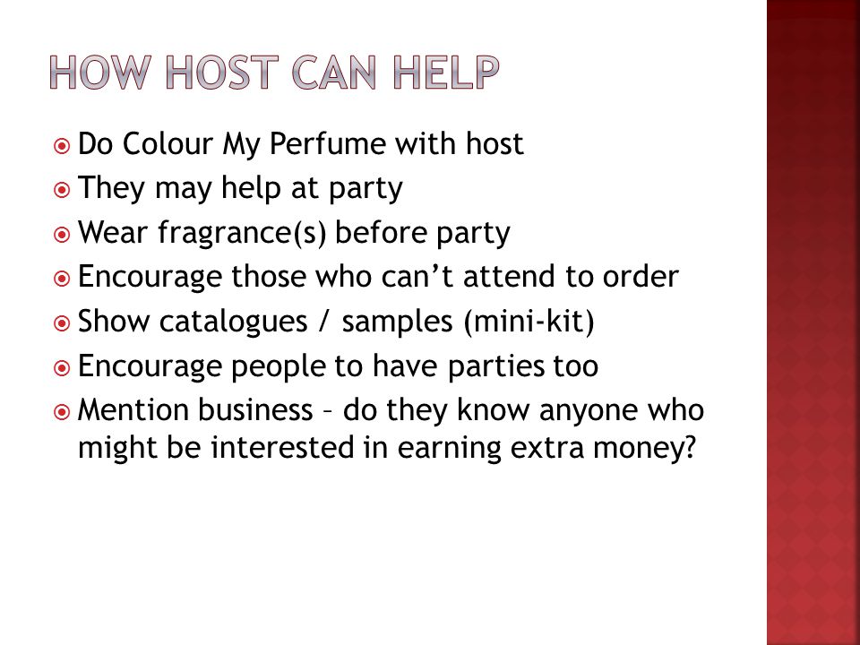  Do Colour My Perfume with host  They may help at party  Wear fragrance(s) before party  Encourage those who can’t attend to order  Show catalogues / samples (mini-kit)  Encourage people to have parties too  Mention business – do they know anyone who might be interested in earning extra money