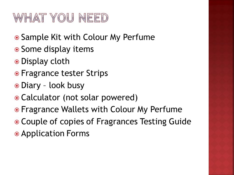  Sample Kit with Colour My Perfume  Some display items  Display cloth  Fragrance tester Strips  Diary – look busy  Calculator (not solar powered)  Fragrance Wallets with Colour My Perfume  Couple of copies of Fragrances Testing Guide  Application Forms