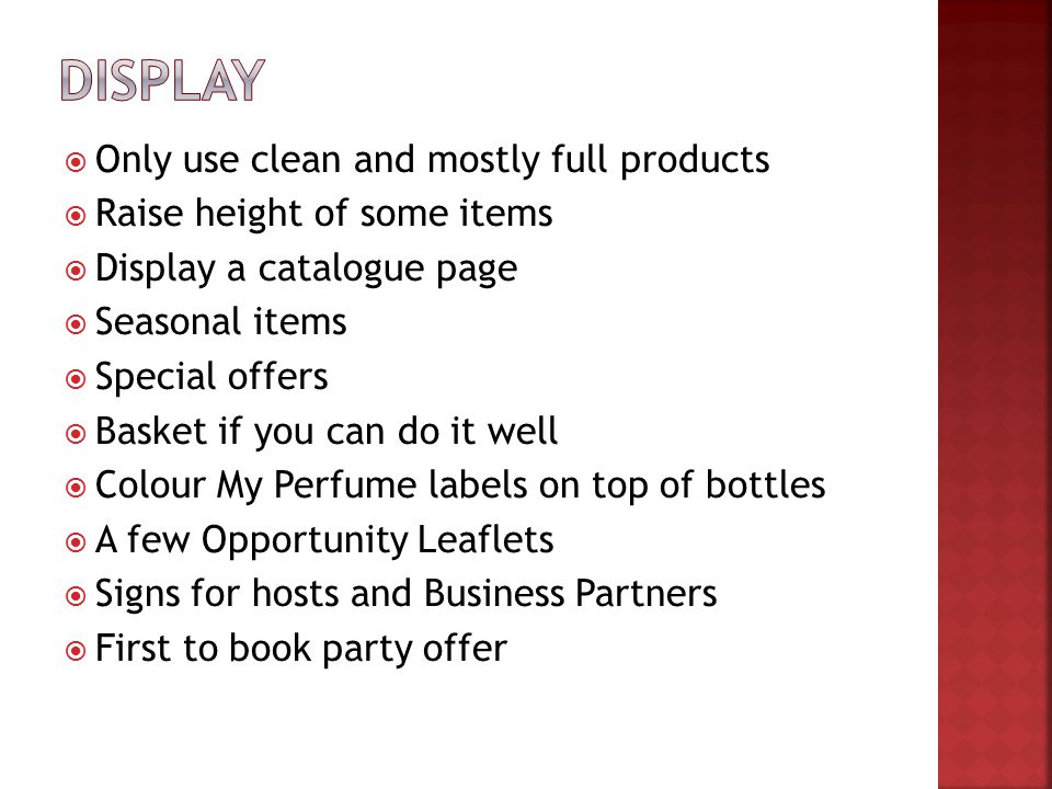  Only use clean and mostly full products  Raise height of some items  Display a catalogue page  Seasonal items  Special offers  Basket if you can do it well  Colour My Perfume labels on top of bottles  A few Opportunity Leaflets  Signs for hosts and Business Partners  First to book party offer