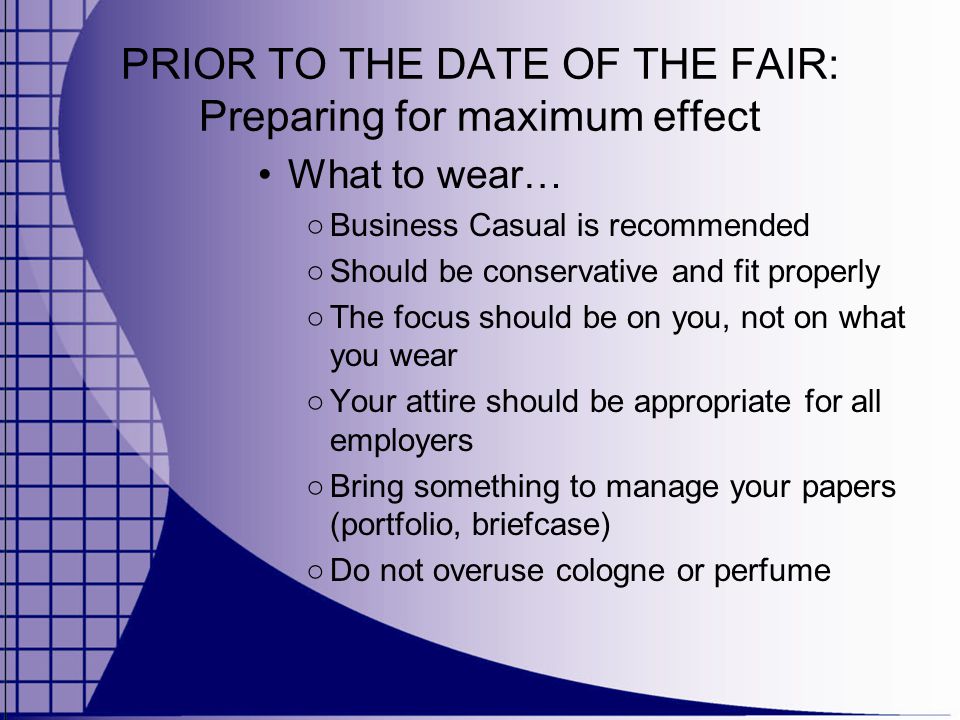 PRIOR TO THE DATE OF THE FAIR: Preparing for maximum effect What to wear… ○ Business Casual is recommended ○ Should be conservative and fit properly ○ The focus should be on you, not on what you wear ○ Your attire should be appropriate for all employers ○ Bring something to manage your papers (portfolio, briefcase) ○ Do not overuse cologne or perfume