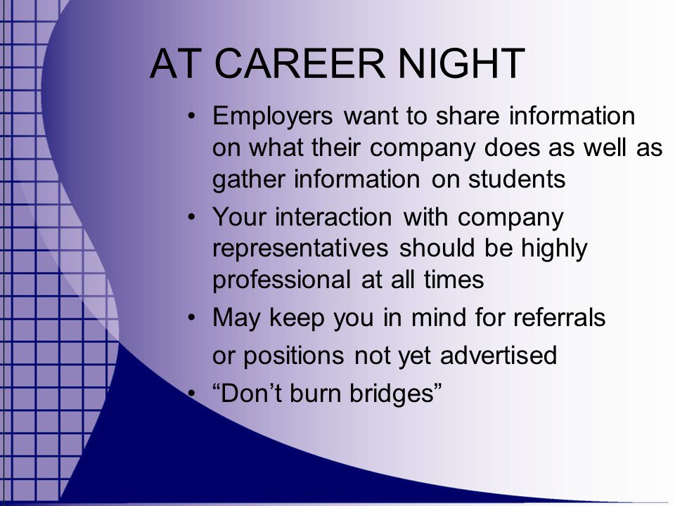 AT CAREER NIGHT Employers want to share information on what their company does as well as gather information on students Your interaction with company representatives should be highly professional at all times May keep you in mind for referrals or positions not yet advertised Don’t burn bridges