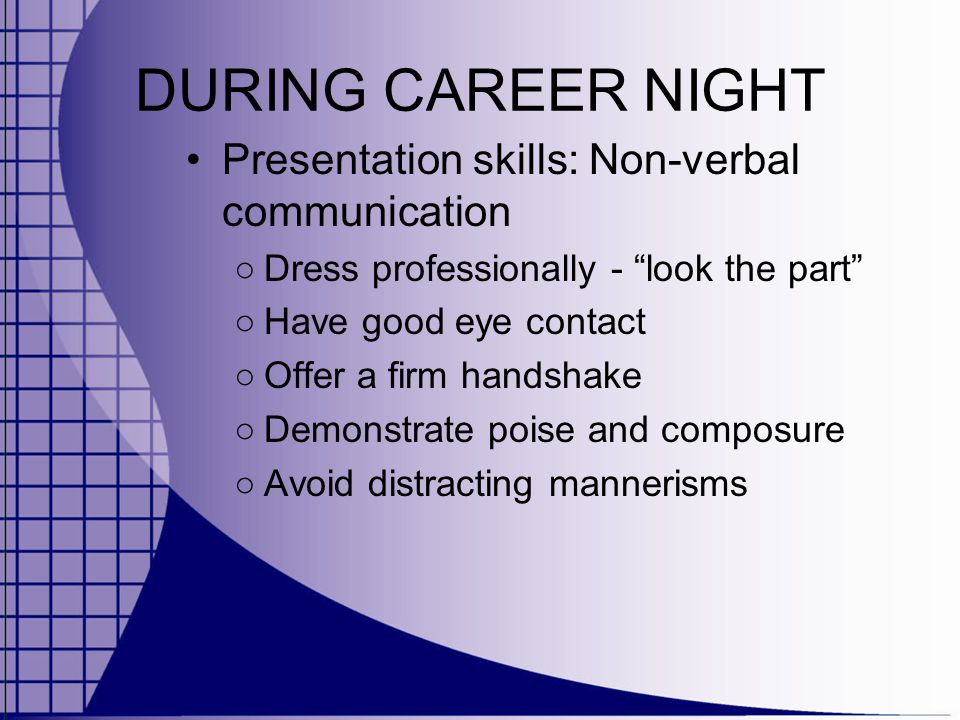 DURING CAREER NIGHT Presentation skills: Non-verbal communication ○ Dress professionally - look the part ○ Have good eye contact ○ Offer a firm handshake ○ Demonstrate poise and composure ○ Avoid distracting mannerisms