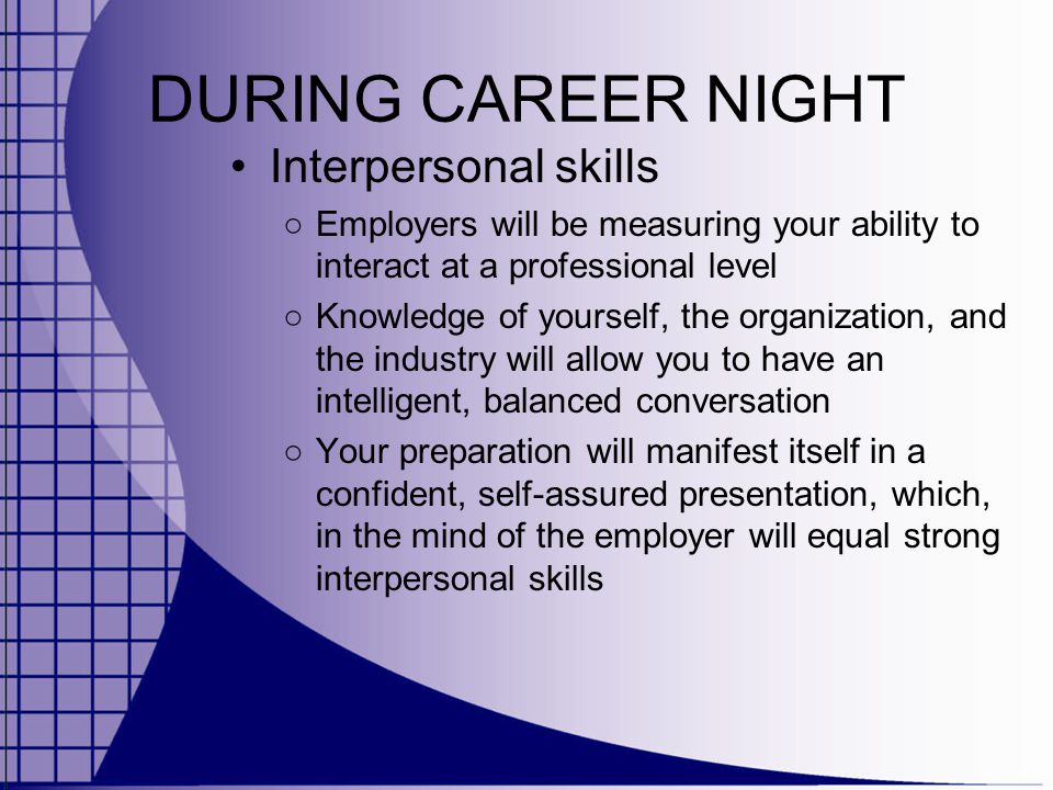 DURING CAREER NIGHT Interpersonal skills ○ Employers will be measuring your ability to interact at a professional level ○ Knowledge of yourself, the organization, and the industry will allow you to have an intelligent, balanced conversation ○ Your preparation will manifest itself in a confident, self-assured presentation, which, in the mind of the employer will equal strong interpersonal skills