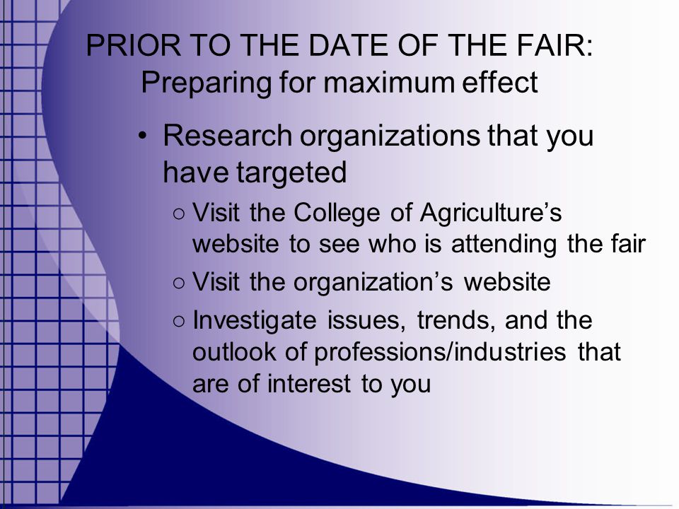 PRIOR TO THE DATE OF THE FAIR: Preparing for maximum effect Research organizations that you have targeted ○ Visit the College of Agriculture’s website to see who is attending the fair ○ Visit the organization’s website ○ Investigate issues, trends, and the outlook of professions/industries that are of interest to you