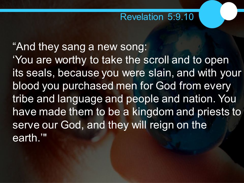 And they sang a new song: ‘You are worthy to take the scroll and to open its seals, because you were slain, and with your blood you purchased men for God from every tribe and language and people and nation.