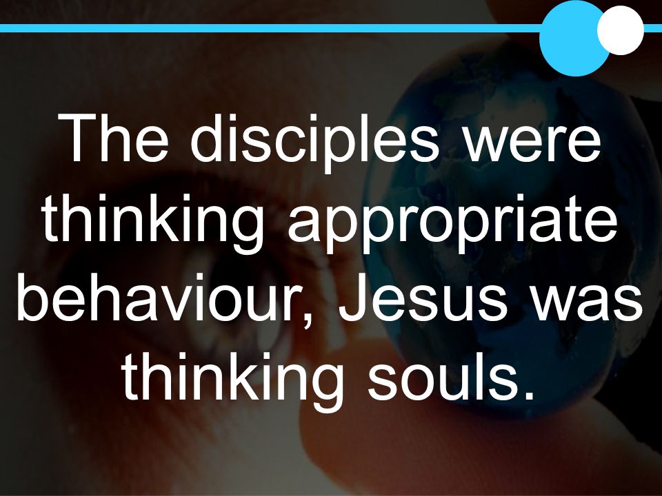 The disciples were thinking appropriate behaviour, Jesus was thinking souls.