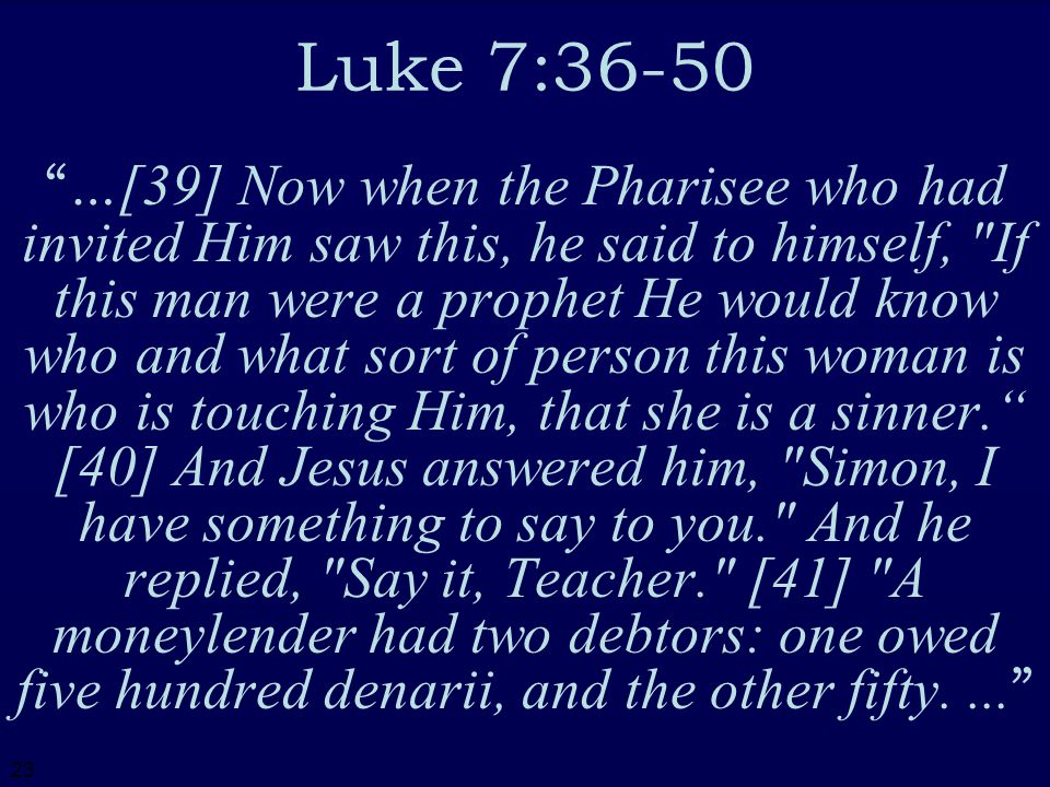23 Luke 7:36-50 …[39] Now when the Pharisee who had invited Him saw this, he said to himself, If this man were a prophet He would know who and what sort of person this woman is who is touching Him, that she is a sinner. [40] And Jesus answered him, Simon, I have something to say to you. And he replied, Say it, Teacher. [41] A moneylender had two debtors: one owed five hundred denarii, and the other fifty....
