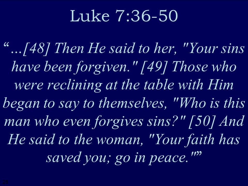 26 Luke 7:36-50 …[48] Then He said to her, Your sins have been forgiven. [49] Those who were reclining at the table with Him began to say to themselves, Who is this man who even forgives sins [50] And He said to the woman, Your faith has saved you; go in peace.