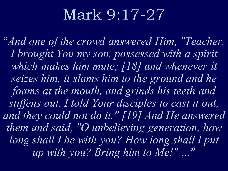 3 Mark 9:17-27 And one of the crowd answered Him, Teacher, I brought You my son, possessed with a spirit which makes him mute; [18] and whenever it seizes him, it slams him to the ground and he foams at the mouth, and grinds his teeth and stiffens out.