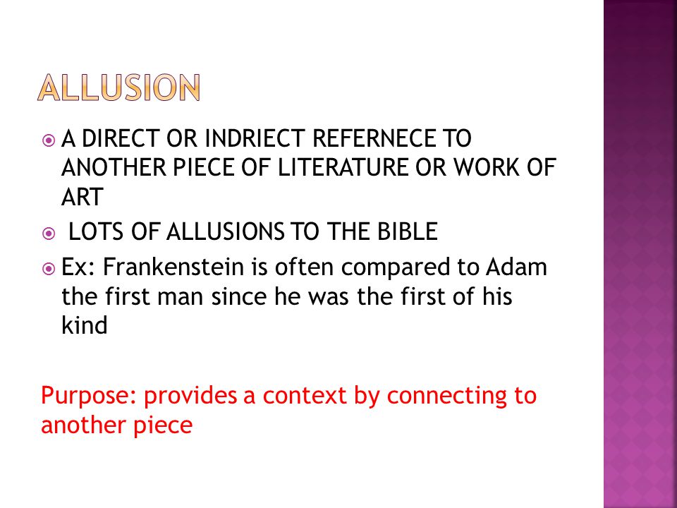  A DIRECT OR INDRIECT REFERNECE TO ANOTHER PIECE OF LITERATURE OR WORK OF ART  LOTS OF ALLUSIONS TO THE BIBLE  Ex: Frankenstein is often compared to Adam the first man since he was the first of his kind Purpose: provides a context by connecting to another piece