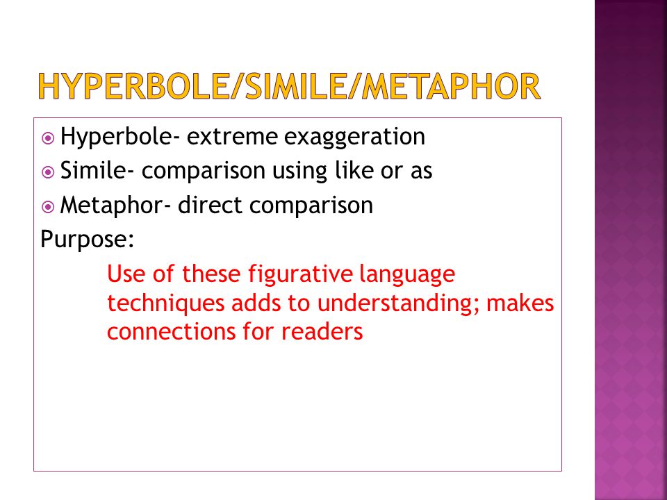  Hyperbole- extreme exaggeration  Simile- comparison using like or as  Metaphor- direct comparison Purpose: Use of these figurative language techniques adds to understanding; makes connections for readers