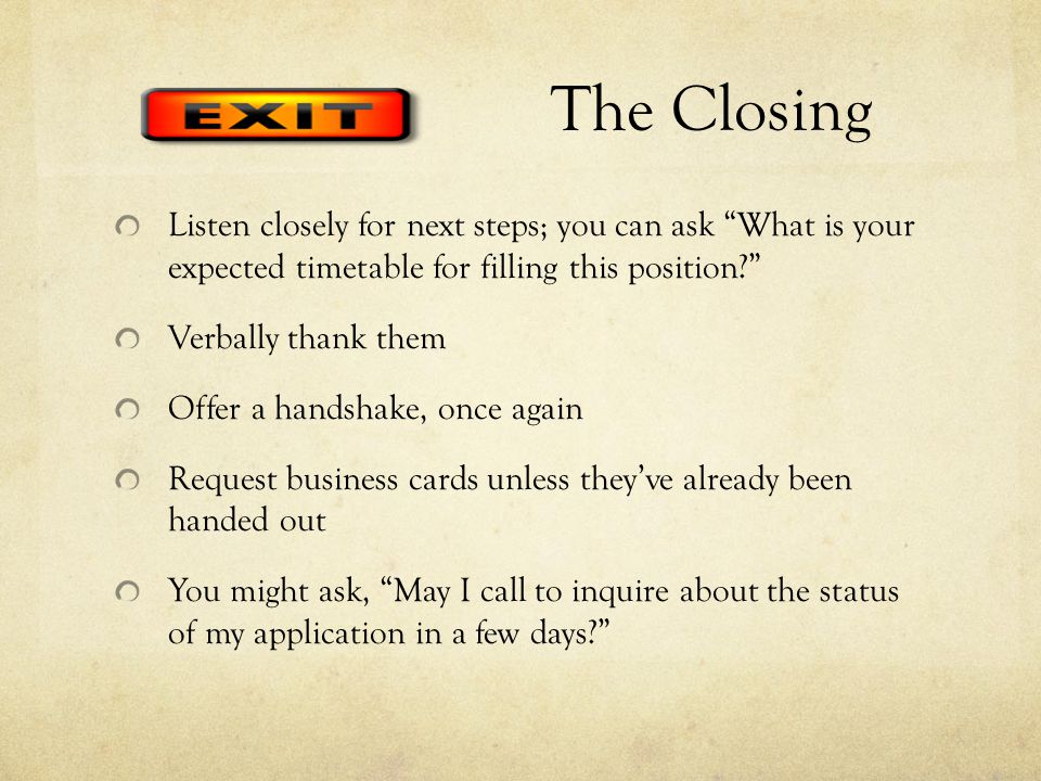 The Closing Listen closely for next steps; you can ask What is your expected timetable for filling this position Verbally thank them Offer a handshake, once again Request business cards unless they’ve already been handed out You might ask, May I call to inquire about the status of my application in a few days
