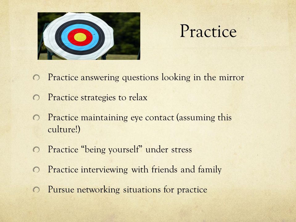 Practice Practice answering questions looking in the mirror Practice strategies to relax Practice maintaining eye contact (assuming this culture!) Practice being yourself under stress Practice interviewing with friends and family Pursue networking situations for practice