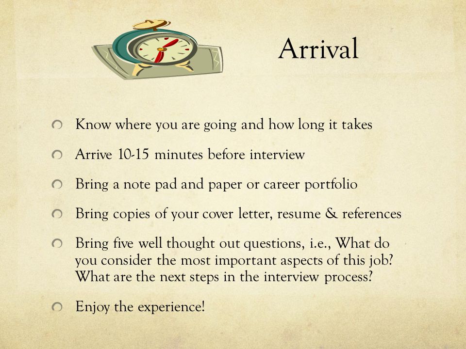 Arrival Know where you are going and how long it takes Arrive minutes before interview Bring a note pad and paper or career portfolio Bring copies of your cover letter, resume & references Bring five well thought out questions, i.e., What do you consider the most important aspects of this job.
