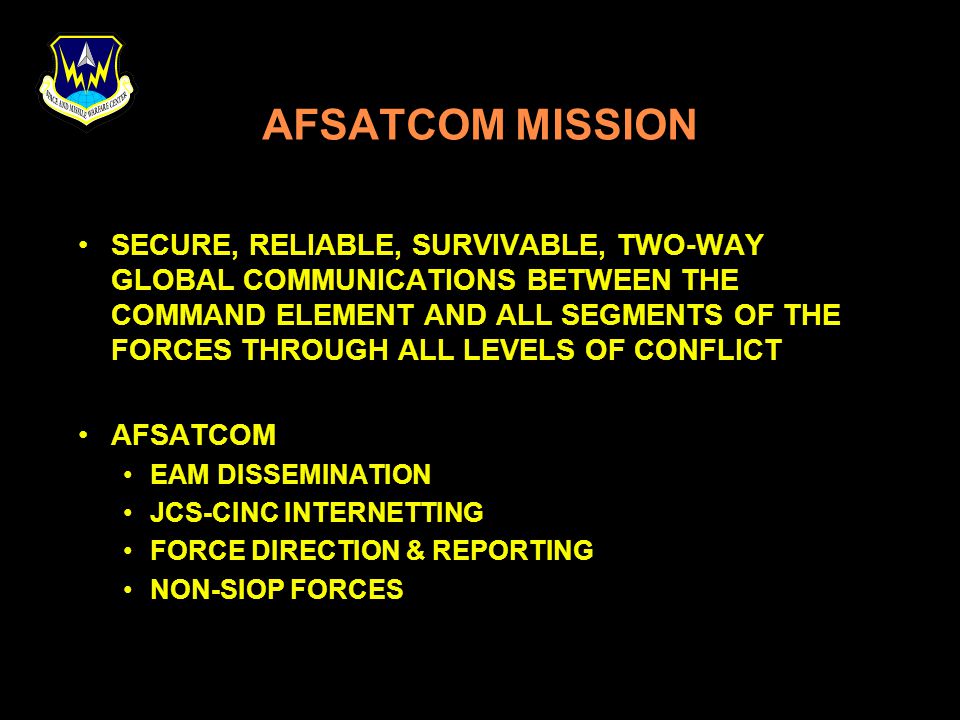 AFSATCOM MISSION SECURE, RELIABLE, SURVIVABLE, TWO-WAY GLOBAL COMMUNICATIONS BETWEEN THE COMMAND ELEMENT AND ALL SEGMENTS OF THE FORCES THROUGH ALL LEVELS OF CONFLICT AFSATCOM EAM DISSEMINATION JCS-CINC INTERNETTING FORCE DIRECTION & REPORTING NON-SIOP FORCES
