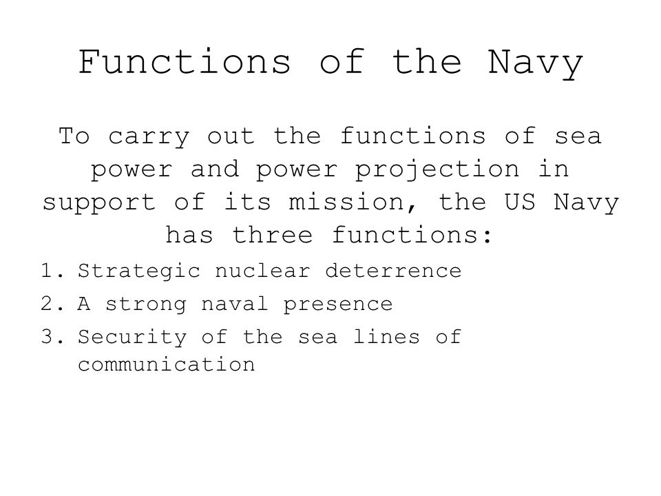 Functions of the Navy To carry out the functions of sea power and power projection in support of its mission, the US Navy has three functions: 1.Strategic nuclear deterrence 2.A strong naval presence 3.Security of the sea lines of communication
