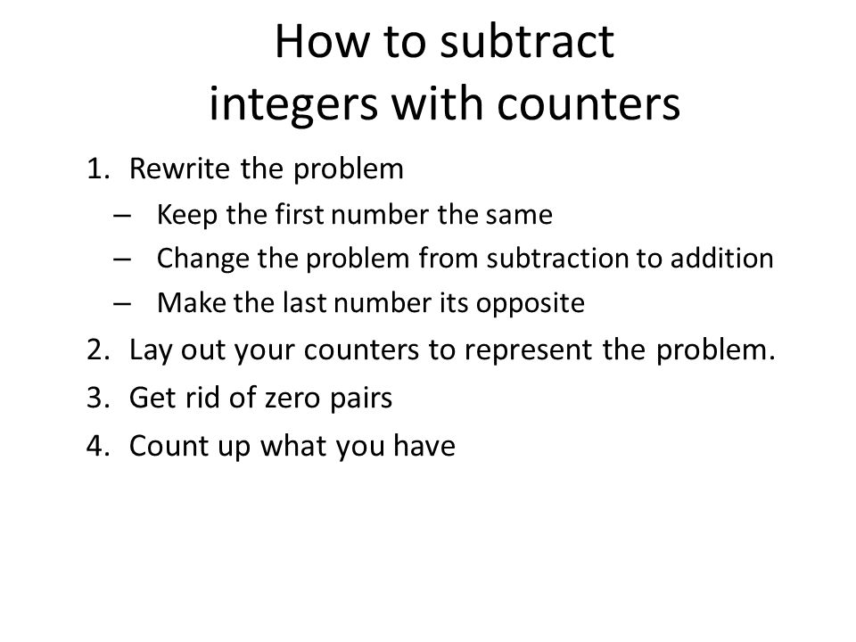 How to subtract integers with counters 1.Rewrite the problem – Keep the first number the same – Change the problem from subtraction to addition – Make the last number its opposite 2.Lay out your counters to represent the problem.