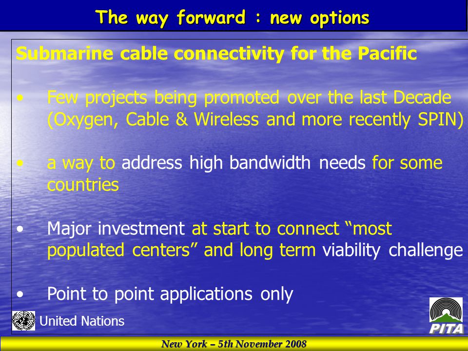 New York – 5th November 2008 United Nations Submarine cable connectivity for the Pacific Few projects being promoted over the last Decade (Oxygen, Cable & Wireless and more recently SPIN) a way to address high bandwidth needs for some countries Major investment at start to connect most populated centers and long term viability challenge Point to point applications only The way forward : new options