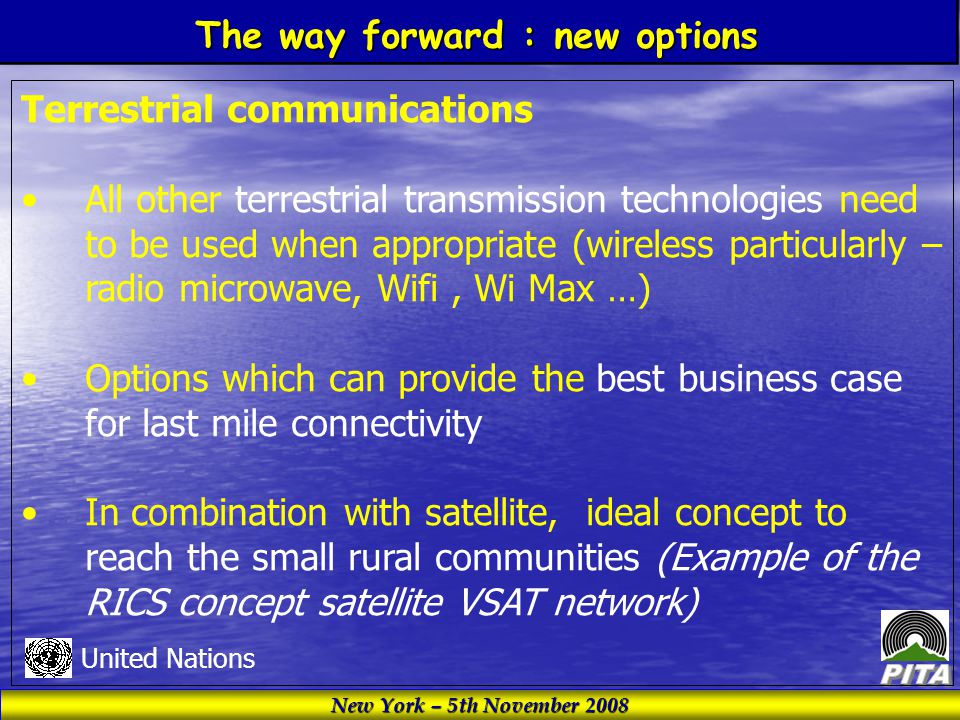 New York – 5th November 2008 United Nations Terrestrial communications All other terrestrial transmission technologies need to be used when appropriate (wireless particularly – radio microwave, Wifi, Wi Max …) Options which can provide the best business case for last mile connectivity In combination with satellite, ideal concept to reach the small rural communities (Example of the RICS concept satellite VSAT network) The way forward : new options