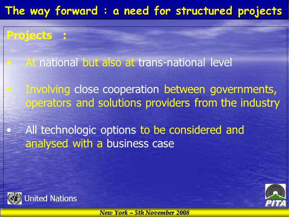 New York – 5th November 2008 United Nations Projects : At national but also at trans-national level Involving close cooperation between governments, operators and solutions providers from the industry All technologic options to be considered and analysed with a business case The way forward : a need for structured projects