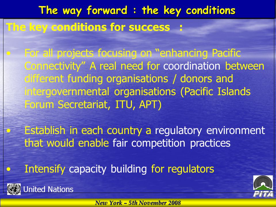 New York – 5th November 2008 United Nations The key conditions for success : For all projects focusing on enhancing Pacific Connectivity A real need for coordination between different funding organisations / donors and intergovernmental organisations (Pacific Islands Forum Secretariat, ITU, APT) Establish in each country a regulatory environment that would enable fair competition practices Intensify capacity building for regulators The way forward : the key conditions
