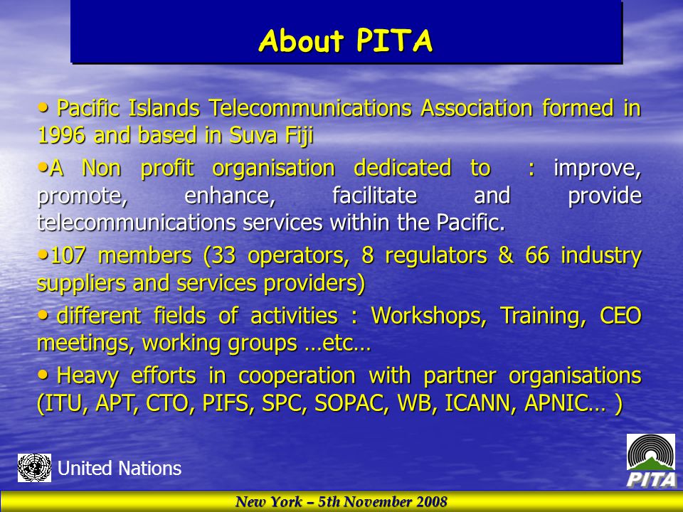 New York – 5th November 2008 United Nations About PITA Pacific Islands Telecommunications Association formed in 1996 and based in Suva Fiji Pacific Islands Telecommunications Association formed in 1996 and based in Suva Fiji A Non profit organisation dedicated to : improve, promote, enhance, facilitate and provide telecommunications services within the Pacific.