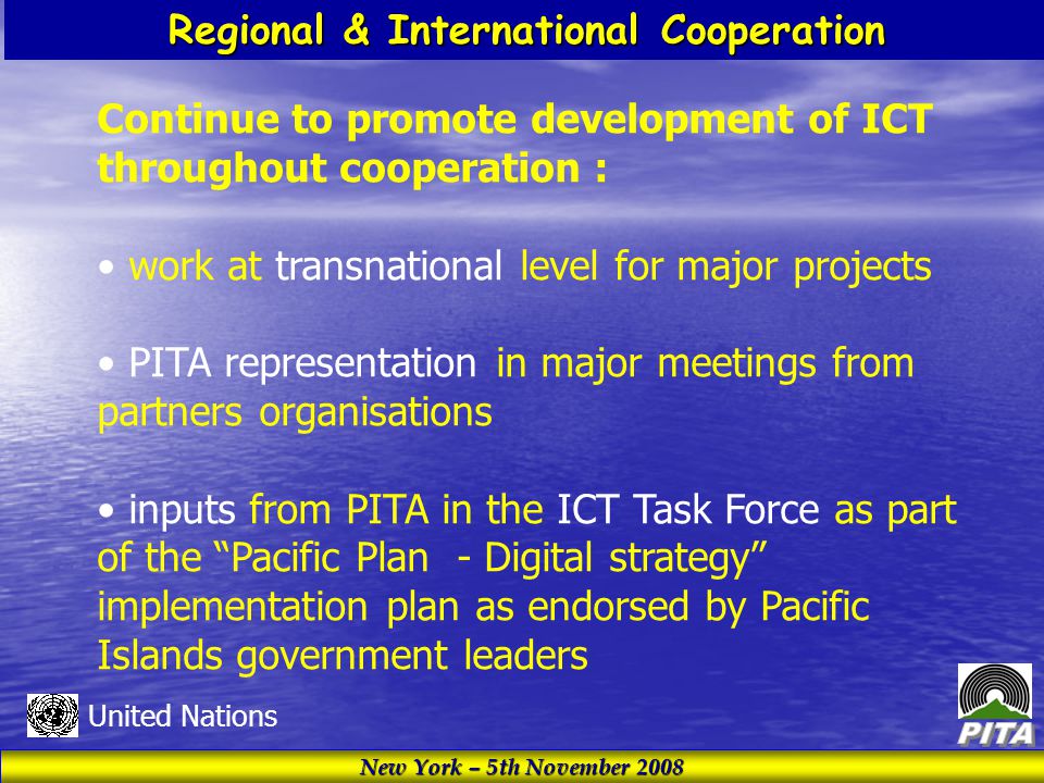New York – 5th November 2008 United Nations Regional & International Cooperation Continue to promote development of ICT throughout cooperation : work at transnational level for major projects PITA representation in major meetings from partners organisations inputs from PITA in the ICT Task Force as part of the Pacific Plan - Digital strategy implementation plan as endorsed by Pacific Islands government leaders