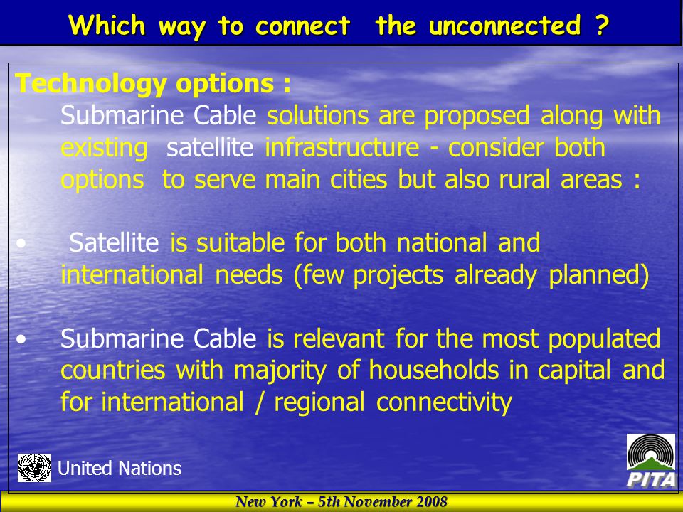 New York – 5th November 2008 United Nations Technology options : Submarine Cable solutions are proposed along with existing satellite infrastructure - consider both options to serve main cities but also rural areas : Satellite is suitable for both national and international needs (few projects already planned) Submarine Cable is relevant for the most populated countries with majority of households in capital and for international / regional connectivity Which way to connect the unconnected
