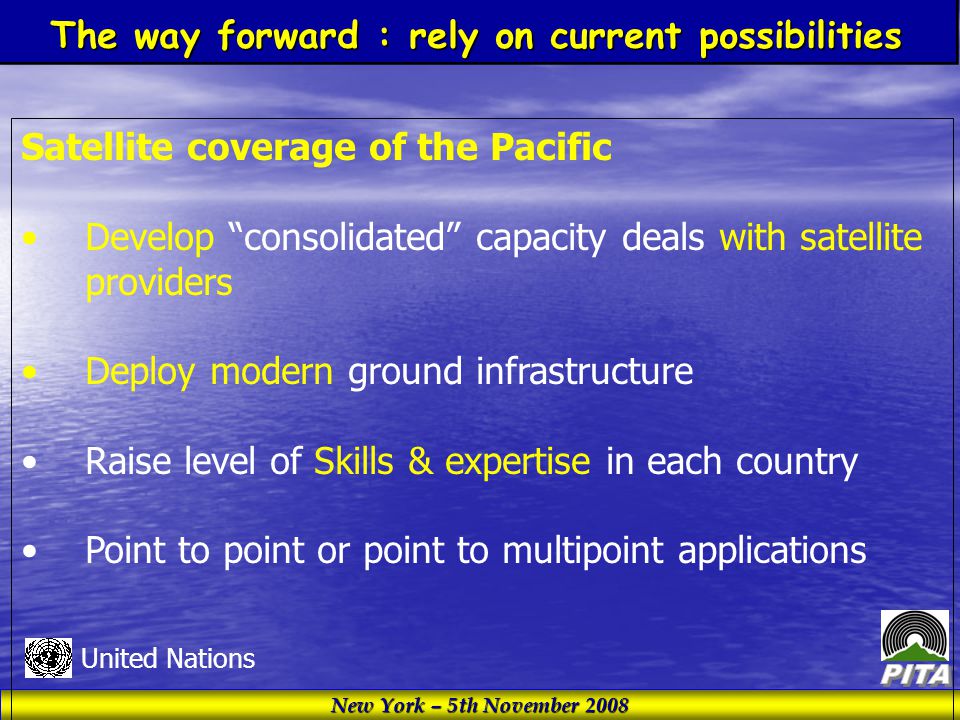New York – 5th November 2008 United Nations Satellite coverage of the Pacific Develop consolidated capacity deals with satellite providers Deploy modern ground infrastructure Raise level of Skills & expertise in each country Point to point or point to multipoint applications The way forward : rely on current possibilities