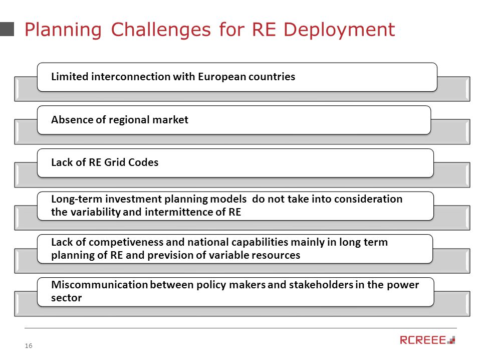 16 Planning Challenges for RE Deployment Limited interconnection with European countriesAbsence of regional marketLack of RE Grid Codes Long-term investment planning models do not take into consideration the variability and intermittence of RE Lack of competiveness and national capabilities mainly in long term planning of RE and prevision of variable resources Miscommunication between policy makers and stakeholders in the power sector