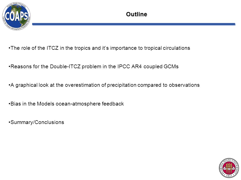 Outline The role of the ITCZ in the tropics and it’s importance to tropical circulations Reasons for the Double-ITCZ problem in the IPCC AR4 coupled GCMs A graphical look at the overestimation of precipitation compared to observations Bias in the Models ocean-atmosphere feedback Summary/Conclusions