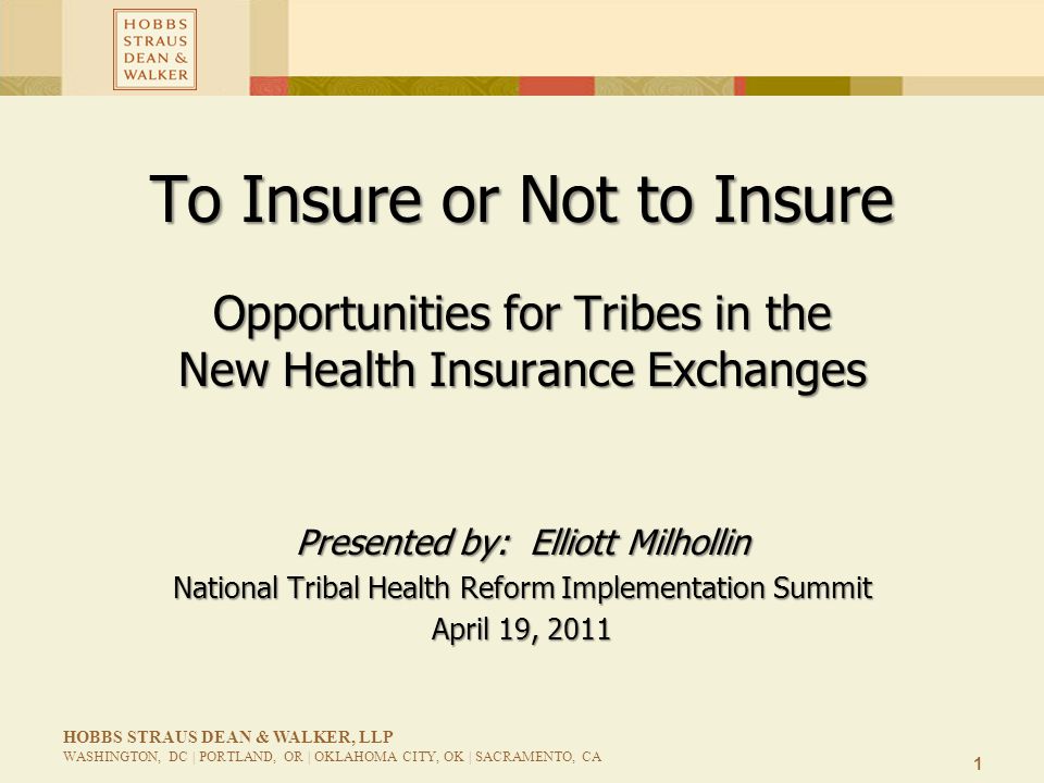 1 HOBBS STRAUS DEAN & WALKER, LLP WASHINGTON, DC | PORTLAND, OR | OKLAHOMA CITY, OK | SACRAMENTO, CA To Insure or Not to Insure Opportunities for Tribes in the New Health Insurance Exchanges Presented by: Elliott Milhollin National Tribal Health Reform Implementation Summit April 19, 2011