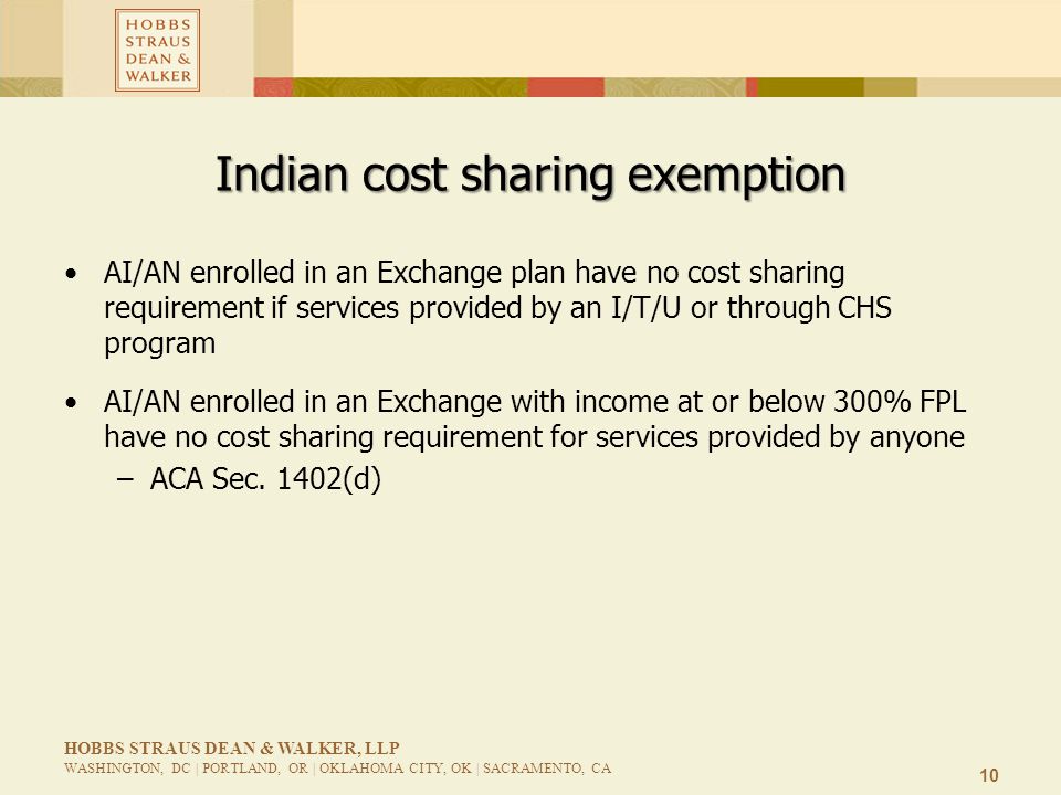 10 HOBBS STRAUS DEAN & WALKER, LLP WASHINGTON, DC | PORTLAND, OR | OKLAHOMA CITY, OK | SACRAMENTO, CA Indian cost sharing exemption AI/AN enrolled in an Exchange plan have no cost sharing requirement if services provided by an I/T/U or through CHS program AI/AN enrolled in an Exchange with income at or below 300% FPL have no cost sharing requirement for services provided by anyone –ACA Sec.
