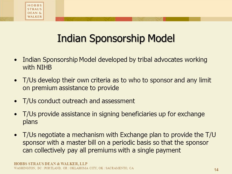 14 HOBBS STRAUS DEAN & WALKER, LLP WASHINGTON, DC | PORTLAND, OR | OKLAHOMA CITY, OK | SACRAMENTO, CA Indian Sponsorship Model Indian Sponsorship Model developed by tribal advocates working with NIHB T/Us develop their own criteria as to who to sponsor and any limit on premium assistance to provide T/Us conduct outreach and assessment T/Us provide assistance in signing beneficiaries up for exchange plans T/Us negotiate a mechanism with Exchange plan to provide the T/U sponsor with a master bill on a periodic basis so that the sponsor can collectively pay all premiums with a single payment