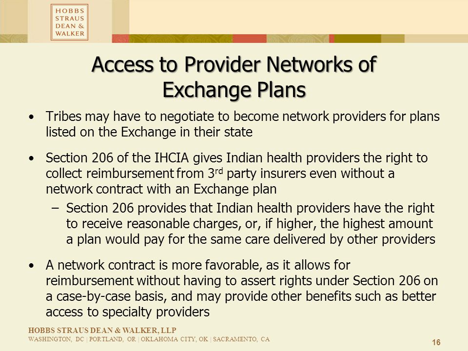 16 HOBBS STRAUS DEAN & WALKER, LLP WASHINGTON, DC | PORTLAND, OR | OKLAHOMA CITY, OK | SACRAMENTO, CA Access to Provider Networks of Exchange Plans Tribes may have to negotiate to become network providers for plans listed on the Exchange in their state Section 206 of the IHCIA gives Indian health providers the right to collect reimbursement from 3 rd party insurers even without a network contract with an Exchange plan –Section 206 provides that Indian health providers have the right to receive reasonable charges, or, if higher, the highest amount a plan would pay for the same care delivered by other providers A network contract is more favorable, as it allows for reimbursement without having to assert rights under Section 206 on a case-by-case basis, and may provide other benefits such as better access to specialty providers