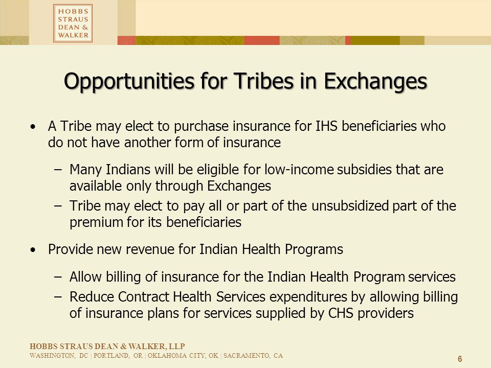 6 HOBBS STRAUS DEAN & WALKER, LLP WASHINGTON, DC | PORTLAND, OR | OKLAHOMA CITY, OK | SACRAMENTO, CA Opportunities for Tribes in Exchanges A Tribe may elect to purchase insurance for IHS beneficiaries who do not have another form of insurance –Many Indians will be eligible for low-income subsidies that are available only through Exchanges –Tribe may elect to pay all or part of the unsubsidized part of the premium for its beneficiaries Provide new revenue for Indian Health Programs –Allow billing of insurance for the Indian Health Program services –Reduce Contract Health Services expenditures by allowing billing of insurance plans for services supplied by CHS providers
