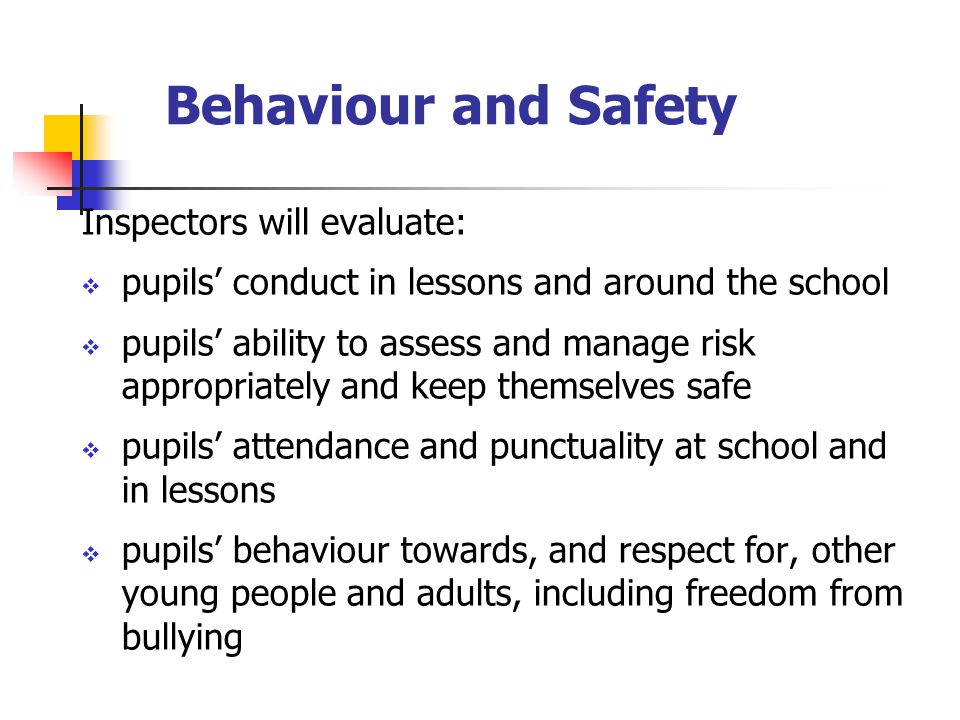 Behaviour and Safety Inspectors will evaluate:  pupils’ conduct in lessons and around the school  pupils’ ability to assess and manage risk appropriately and keep themselves safe  pupils’ attendance and punctuality at school and in lessons  pupils’ behaviour towards, and respect for, other young people and adults, including freedom from bullying