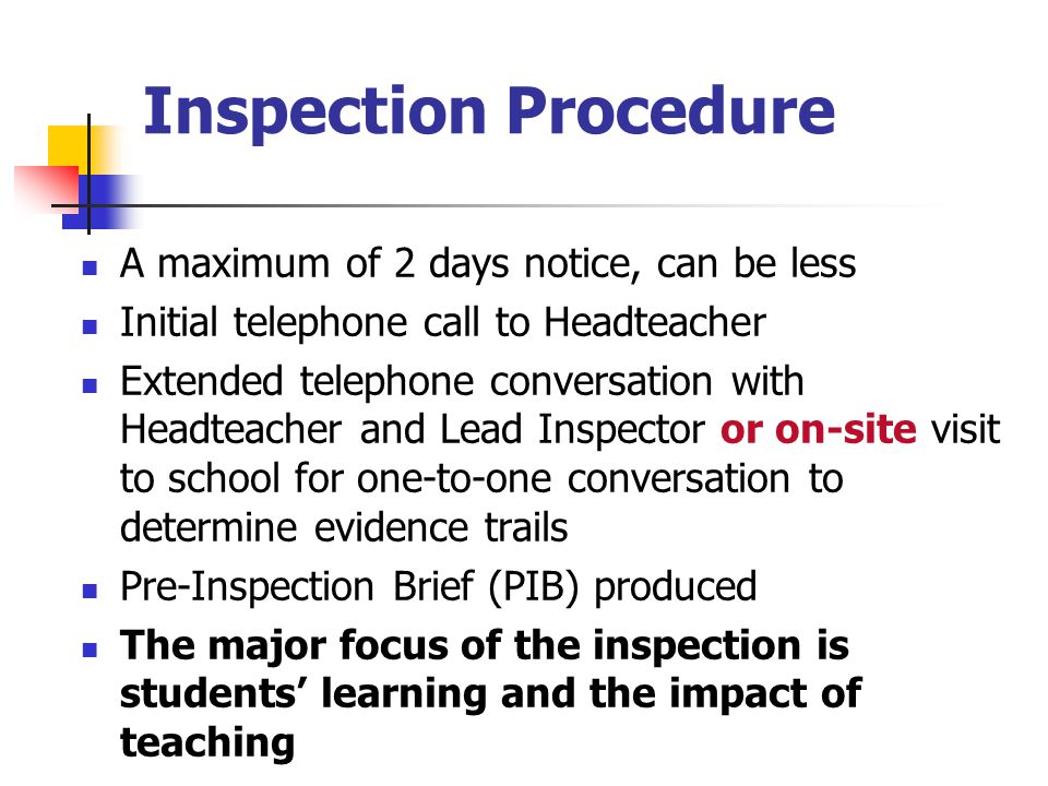 Inspection Procedure A maximum of 2 days notice, can be less Initial telephone call to Headteacher Extended telephone conversation with Headteacher and Lead Inspector or on-site visit to school for one-to-one conversation to determine evidence trails Pre-Inspection Brief (PIB) produced The major focus of the inspection is students’ learning and the impact of teaching