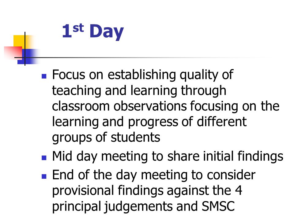 1 st Day Focus on establishing quality of teaching and learning through classroom observations focusing on the learning and progress of different groups of students Mid day meeting to share initial findings End of the day meeting to consider provisional findings against the 4 principal judgements and SMSC