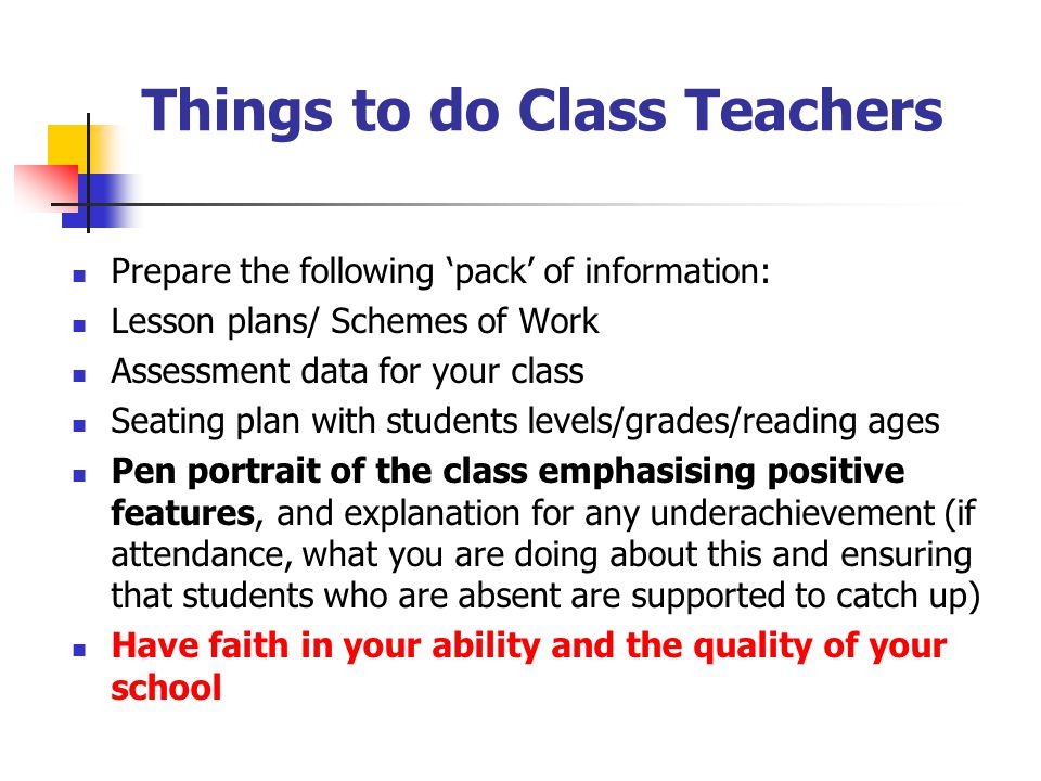 Things to do Class Teachers Prepare the following ‘pack’ of information: Lesson plans/ Schemes of Work Assessment data for your class Seating plan with students levels/grades/reading ages Pen portrait of the class emphasising positive features, and explanation for any underachievement (if attendance, what you are doing about this and ensuring that students who are absent are supported to catch up) Have faith in your ability and the quality of your school