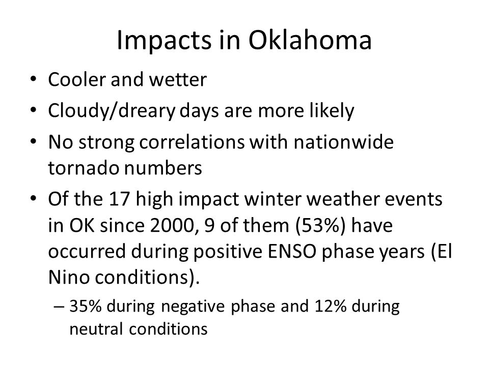 Impacts in Oklahoma Cooler and wetter Cloudy/dreary days are more likely No strong correlations with nationwide tornado numbers Of the 17 high impact winter weather events in OK since 2000, 9 of them (53%) have occurred during positive ENSO phase years (El Nino conditions).