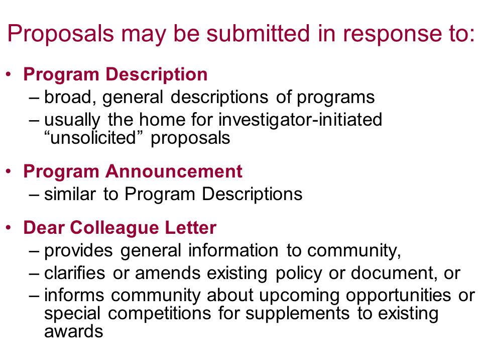 Proposals may be submitted in response to: Program Description –broad, general descriptions of programs –usually the home for investigator-initiated unsolicited proposals Program Announcement –similar to Program Descriptions Dear Colleague Letter –provides general information to community, –clarifies or amends existing policy or document, or –informs community about upcoming opportunities or special competitions for supplements to existing awards