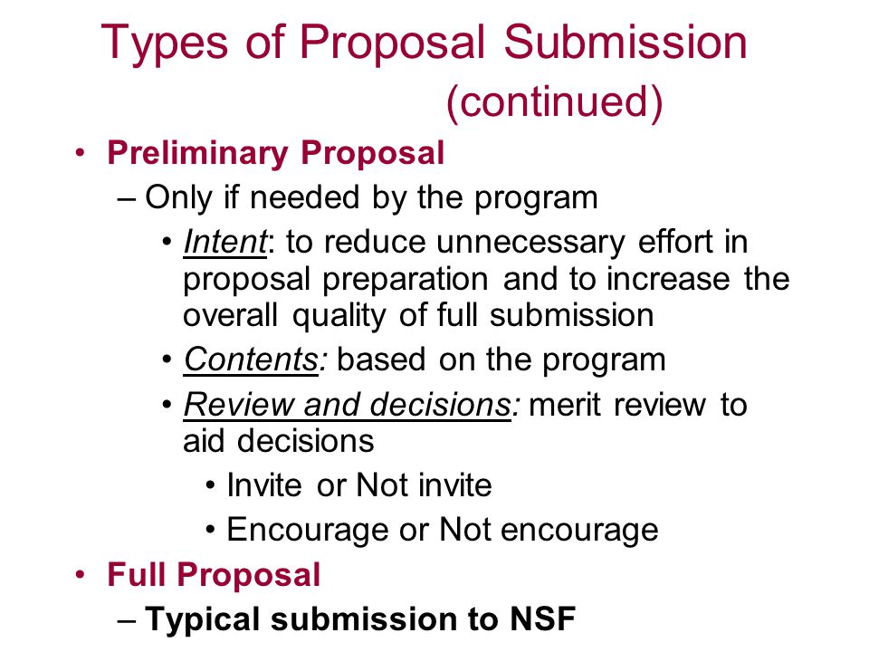 Types of Proposal Submission (continued) Preliminary Proposal –Only if needed by the program Intent: to reduce unnecessary effort in proposal preparation and to increase the overall quality of full submission Contents: based on the program Review and decisions: merit review to aid decisions Invite or Not invite Encourage or Not encourage Full Proposal –Typical submission to NSF