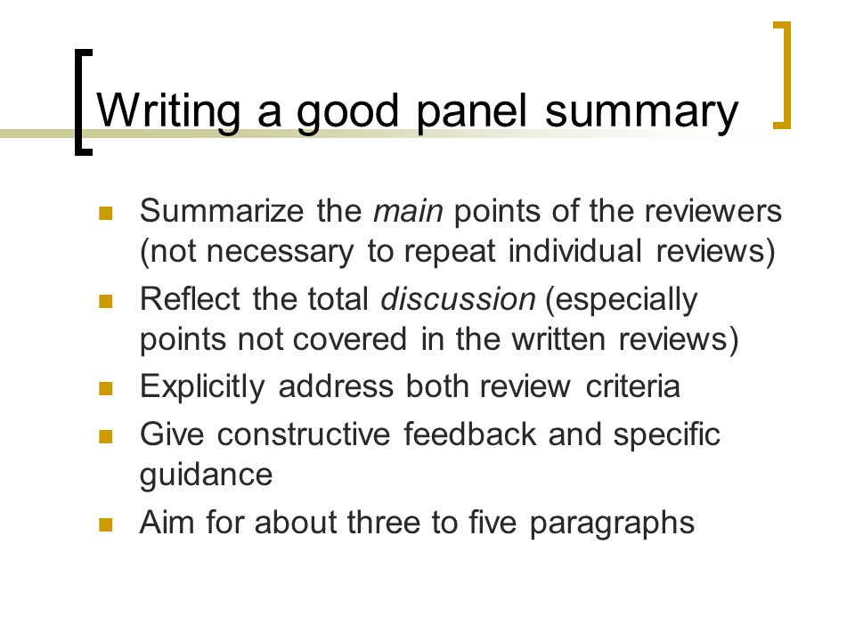 Writing a good panel summary Summarize the main points of the reviewers (not necessary to repeat individual reviews) Reflect the total discussion (especially points not covered in the written reviews) Explicitly address both review criteria Give constructive feedback and specific guidance Aim for about three to five paragraphs