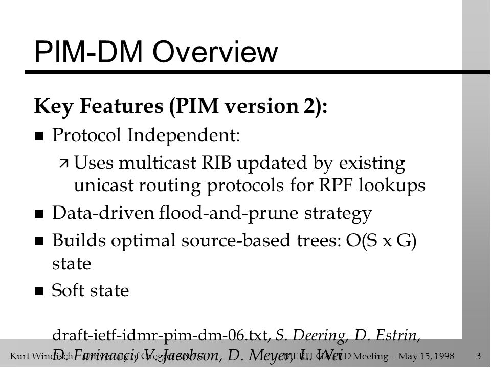 Kurt Windisch -- University of Oregon ANTCMERIT GATED Meeting -- May 15, PIM-DM Overview Key Features (PIM version 2): n Protocol Independent: ä Uses multicast RIB updated by existing unicast routing protocols for RPF lookups n Data-driven flood-and-prune strategy n Builds optimal source-based trees: O(S x G) state n Soft state draft-ietf-idmr-pim-dm-06.txt, S.