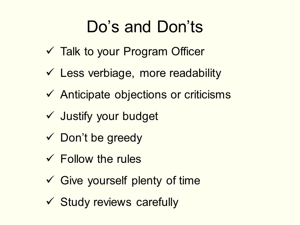 Do’s and Don’ts Talk to your Program Officer Less verbiage, more readability Anticipate objections or criticisms Justify your budget Don’t be greedy Follow the rules Give yourself plenty of time Study reviews carefully