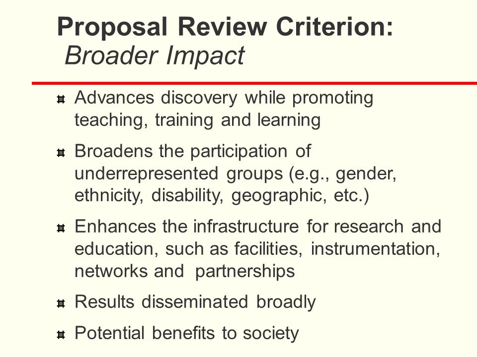 Proposal Review Criterion: Broader Impact Advances discovery while promoting teaching, training and learning Broadens the participation of underrepresented groups (e.g., gender, ethnicity, disability, geographic, etc.) Enhances the infrastructure for research and education, such as facilities, instrumentation, networks and partnerships Results disseminated broadly Potential benefits to society